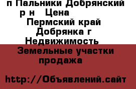 п.Пальники,Добрянский р-н › Цена ­ 130 000 - Пермский край, Добрянка г. Недвижимость » Земельные участки продажа   